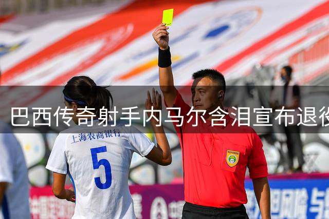 巴西传奇射手内马尔含泪宣布退役 桑巴军团80球功勋告别绿茵